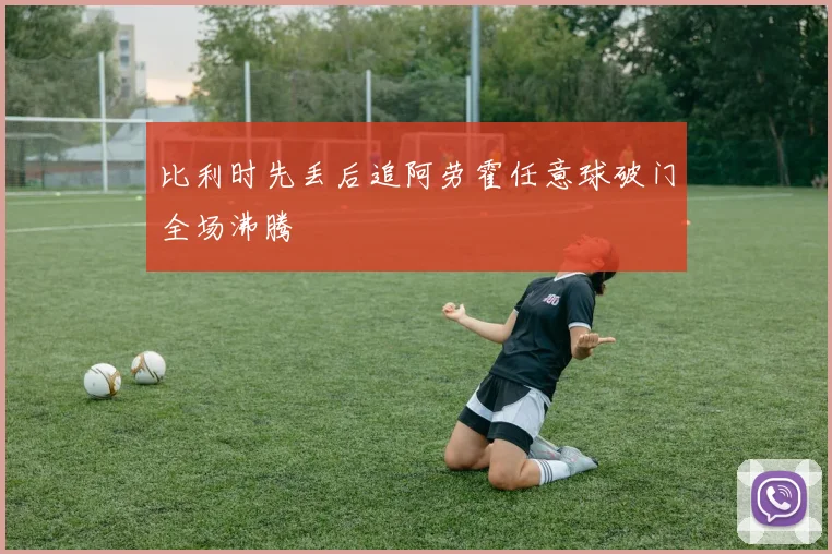 比利时先丢后追阿劳霍任意球破门全场沸腾
