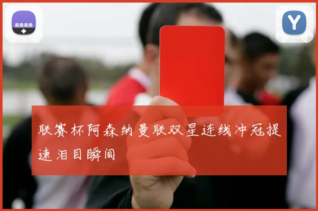 联赛杯阿森纳曼联双星连线冲冠提速泪目瞬间