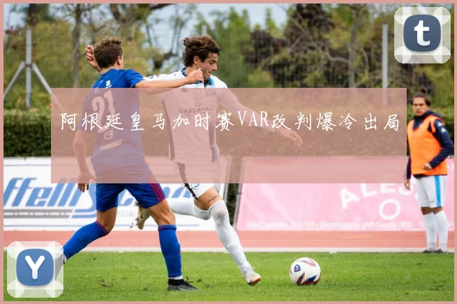 阿根廷皇马加时赛VAR改判爆冷出局