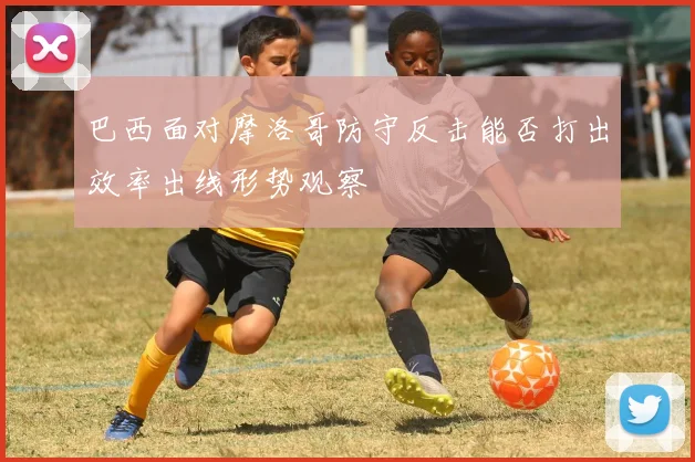 巴西面对摩洛哥防守反击能否打出效率出线形势观察