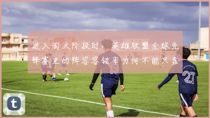 进入淘汰阶段时，英雄联盟全球先锋赛里的阵容容错率为何不能只靠个人能力