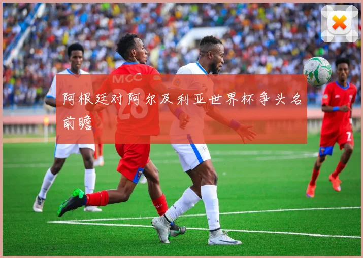 阿根廷对阿尔及利亚世界杯争头名前瞻