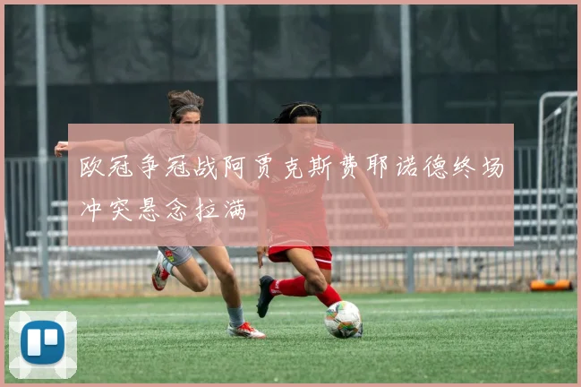 欧冠争冠战阿贾克斯费耶诺德终场冲突悬念拉满