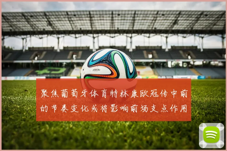 聚焦葡萄牙体育特林康欧冠传中前的节奏变化或将影响前场支点作用