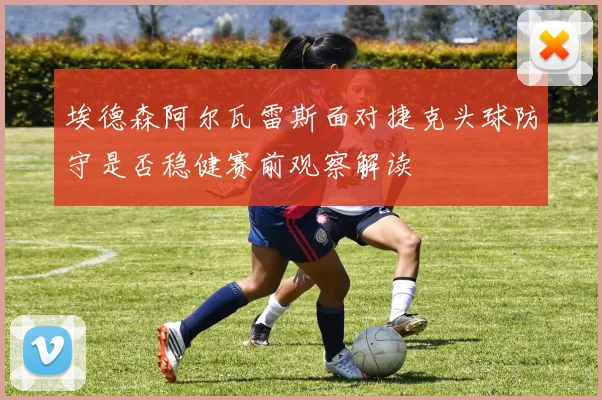 埃德森阿尔瓦雷斯面对捷克头球防守是否稳健赛前观察解读