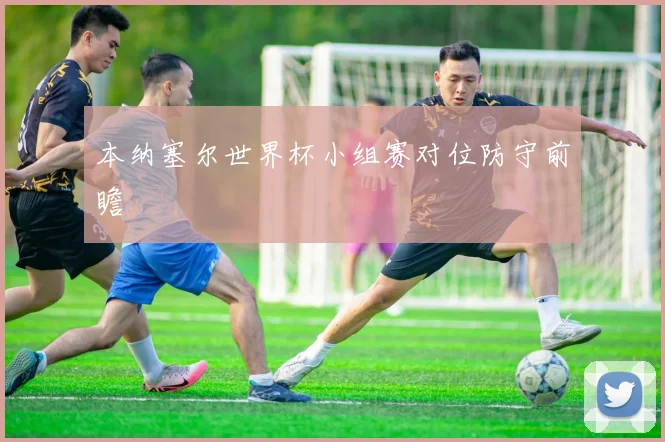 本纳塞尔世界杯小组赛对位防守前瞻