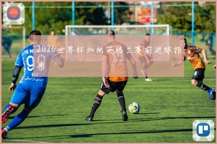 2026世界杯加纳英格兰赛前进球指南