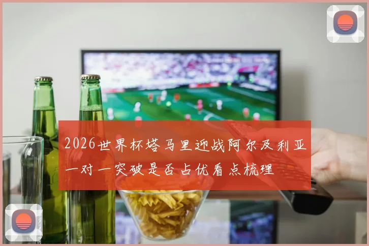 2026世界杯塔马里迎战阿尔及利亚一对一突破是否占优看点梳理