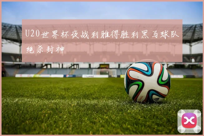 U20世界杯夜战利雅得胜利黑马球队绝杀封神