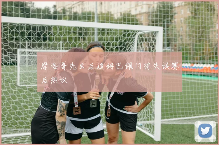 摩洛哥先丢后追姆巴佩门将失误赛后热议
