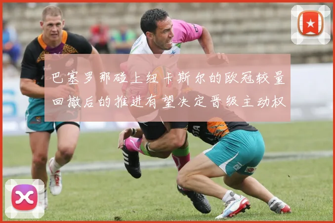 巴塞罗那碰上纽卡斯尔的欧冠较量回撤后的推进有望决定晋级主动权