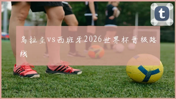 乌拉圭vs西班牙2026世界杯晋级路线
