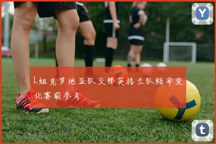 L组克罗地亚队交锋英格兰队赔率变化赛前参考