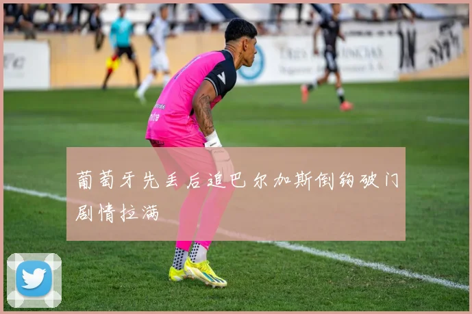 葡萄牙先丢后追巴尔加斯倒钩破门剧情拉满
