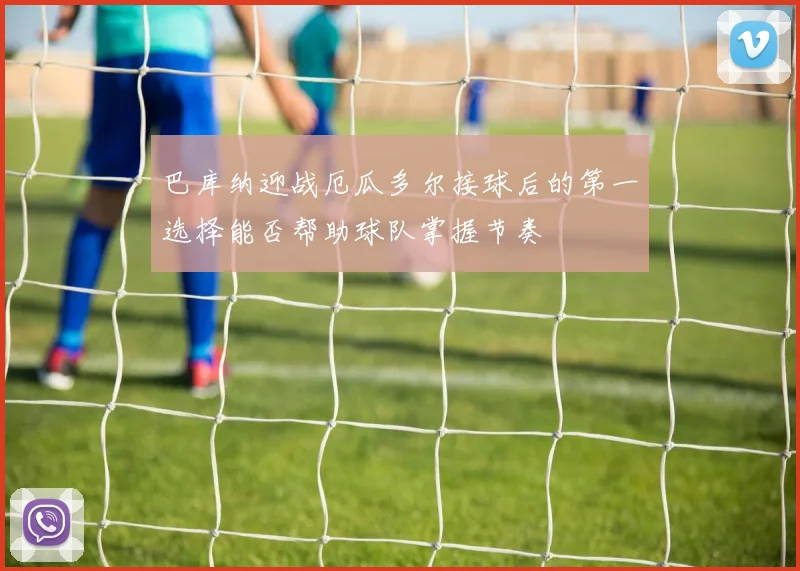 巴库纳迎战厄瓜多尔接球后的第一选择能否帮助球队掌握节奏