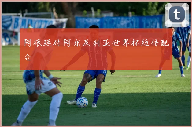 阿根廷对阿尔及利亚世界杯短传配合