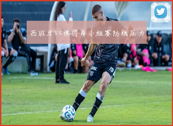 西班牙vs佛得角小组赛防线压力