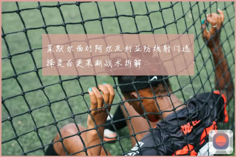 莱默尔面对阿尔及利亚防线射门选择是否更果断战术拆解