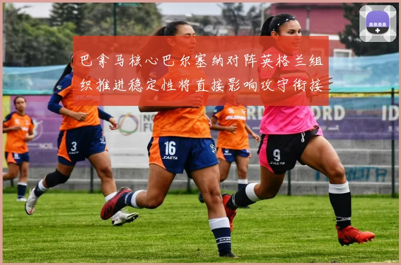 巴拿马核心巴尔塞纳对阵英格兰组织推进稳定性将直接影响攻守衔接
