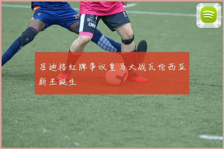 吕迪格红牌争议皇马大战瓦伦西亚新王诞生