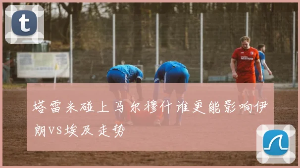 塔雷米碰上马尔穆什谁更能影响伊朗vs埃及走势