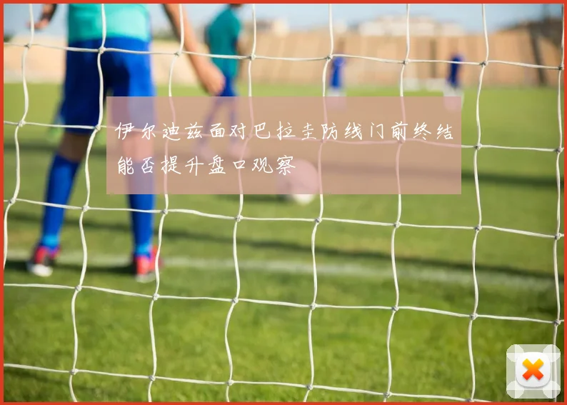伊尔迪兹面对巴拉圭防线门前终结能否提升盘口观察