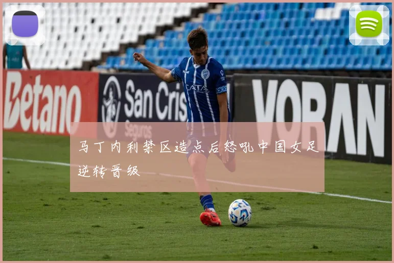 马丁内利禁区造点后怒吼中国女足逆转晋级