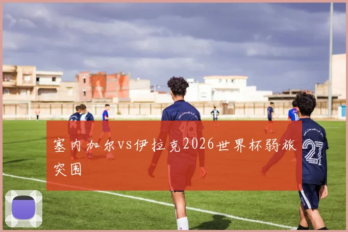 塞内加尔vs伊拉克2026世界杯弱旅突围