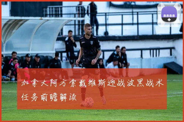 加拿大阿方索戴维斯迎战波黑战术任务前瞻解读