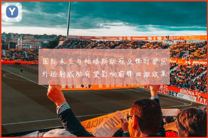 国际米兰与帕福斯欧冠交锋时禁区外远射威胁有望影响前锋回撤效果