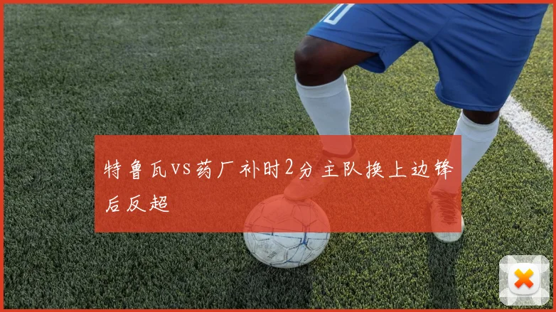 特鲁瓦vs药厂补时2分主队换上边锋后反超