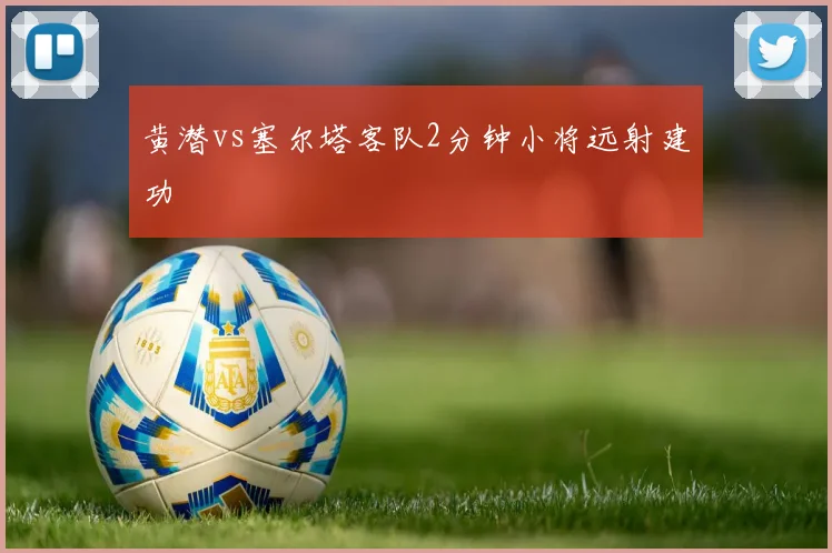 黄潜vs塞尔塔客队2分钟小将远射建功