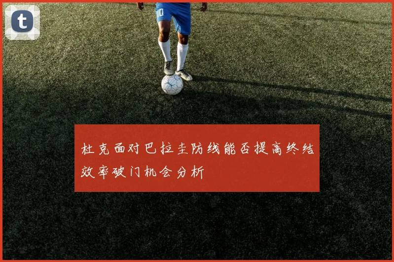 杜克面对巴拉圭防线能否提高终结效率破门机会分析