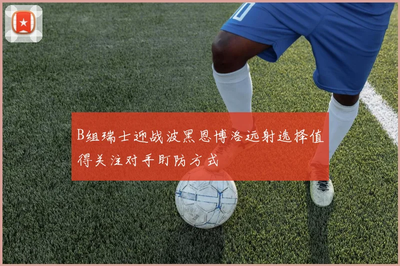 B组瑞士迎战波黑恩博洛远射选择值得关注对手盯防方式