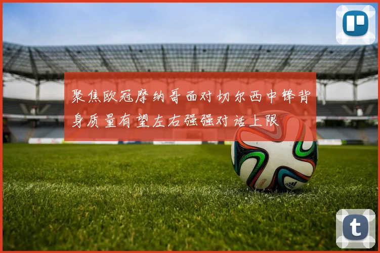 聚焦欧冠摩纳哥面对切尔西中锋背身质量有望左右强强对话上限