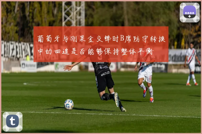 葡萄牙与刚果金交锋时B席防守转换中的回追是否能够保持整体平衡